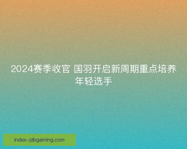 2024赛季收官 国羽开启新周期重点培养年轻选手