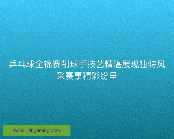 乒乓球全锦赛削球手技艺精湛展现独特风采赛事精彩纷呈