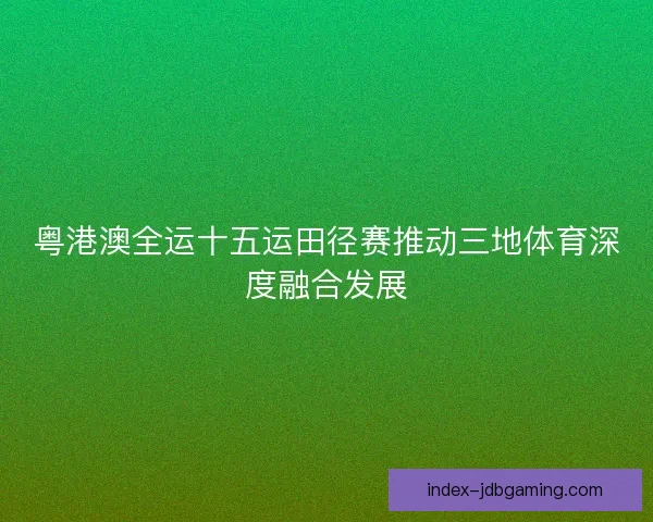 粤港澳全运十五运田径赛推动三地体育深度融合发展